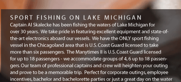 Captain Al Skalecke has been fising the waters of Lake Michigan for over 30 years. We take pride in featuring excellent equipment and state-of-the-art electronics aboard our vessels. We have the ONLY sport fishing vessel in the Chicagoland area that is U.S. Coast Guard licensed to take more than six passengers. The Manytimes II is U.S. Coast Guard licensed for up to 16 passengers - we accommodate groups of 4, 6, or up to 16 passengers. Our team of professional captains and crew will heighten your outing and prove to be a memorable trip